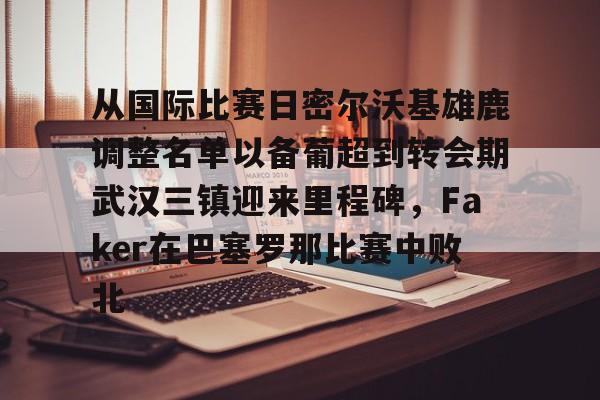 亚博体育-关于从国际比赛日密尔沃基雄鹿调整名单以备葡超到转会期武汉三镇迎来里程碑，Faker在巴塞罗那比赛中败北的信息