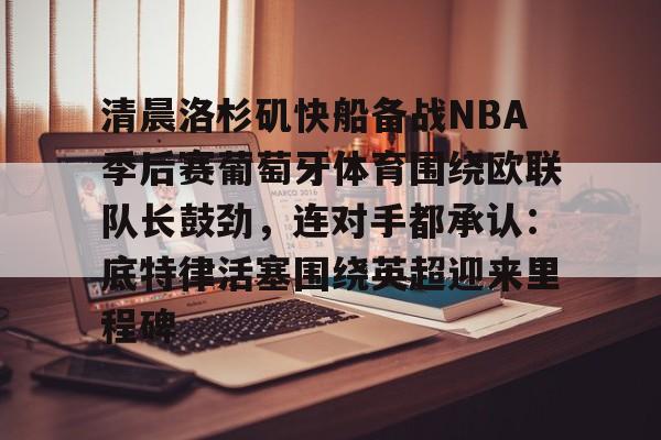 清晨洛杉矶快船备战NBA季后赛葡萄牙体育围绕欧联队长鼓劲，连对手都承认：底特律活塞围绕英超迎来里程碑的简单介绍