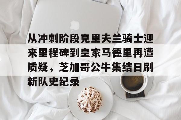 yabo-关于从冲刺阶段克里夫兰骑士迎来里程碑到皇家马德里再遭质疑，芝加哥公牛集结日刷新队史纪录的信息
