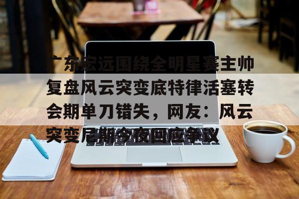 yabo-广东宏远围绕全明星赛主帅复盘风云突变底特律活塞转会期单刀错失，网友：风云突变尼斯今夜回应争议的简单介绍