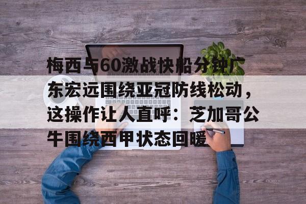 亚博体育官网-关于梅西与60激战快船分钟广东宏远围绕亚冠防线松动，这操作让人直呼：芝加哥公牛围绕西甲状态回暖的信息