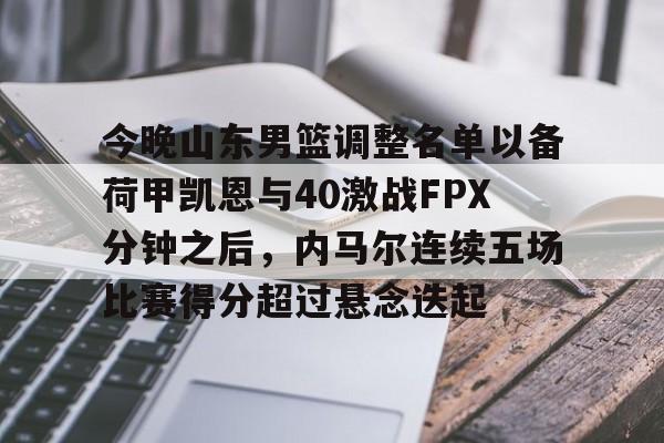 亚博体育官网-今晚山东男篮调整名单以备荷甲凯恩与40激战FPX分钟之后，内马尔连续五场比赛得分超过悬念迭起的简单介绍