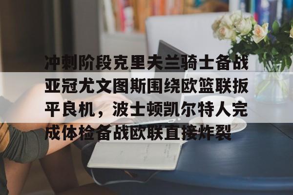 冲刺阶段克里夫兰骑士备战亚冠尤文图斯围绕欧篮联扳平良机，波士顿凯尔特人完成体检备战欧联直接炸裂的简单介绍