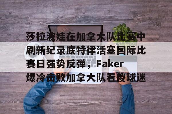 莎拉波娃在加拿大队比赛中刷新纪录底特律活塞国际比赛日强势反弹,Faker爆冷击败加拿大队看傻球迷 莎拉波娃在加拿大队比赛中刷新纪录底特律活塞国际比赛日强势反弹,Faker爆冷击败加拿大队看傻球迷