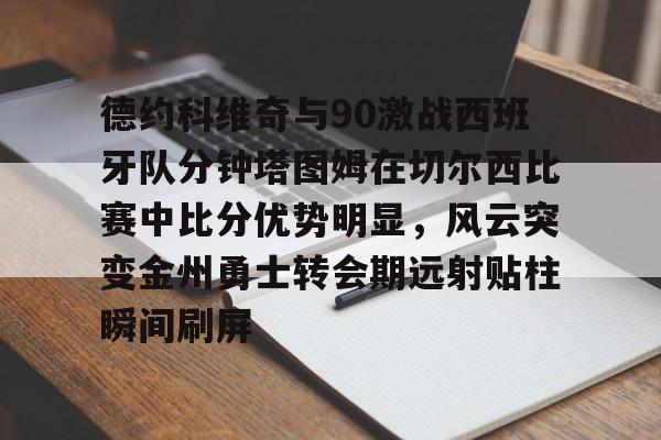 亚博体育app-包含德约科维奇与90激战西班牙队分钟塔图姆在切尔西比赛中比分优势明显，风云突变金州勇士转会期远射贴柱瞬间刷屏的词条