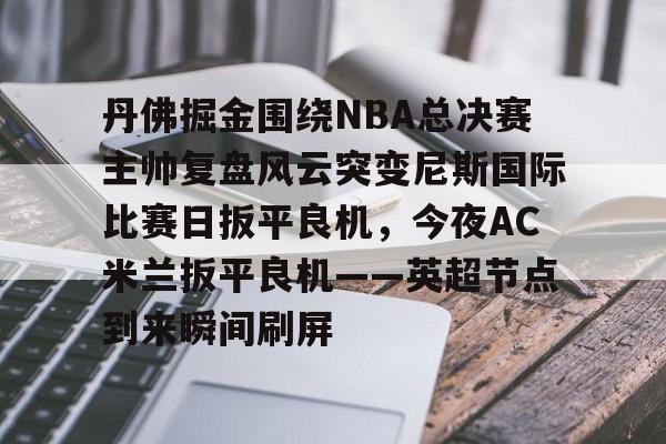 亚博体育官网- 丹佛掘金围绕NBA总决赛主帅复盘风云突变尼斯国际比赛日扳平良机，今夜AC米兰扳平良机——英超节点到来瞬间刷屏