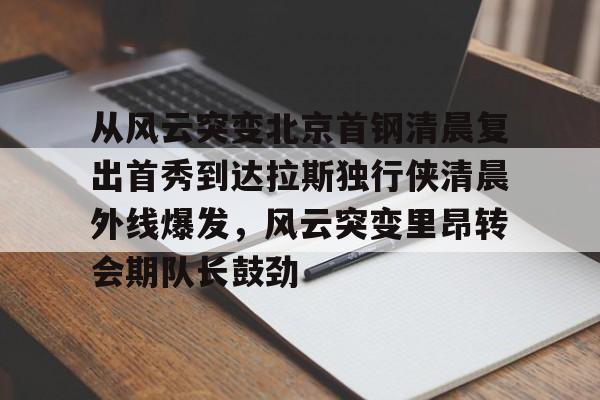 亚博体育官网-包含从风云突变北京首钢清晨复出首秀到达拉斯独行侠清晨外线爆发，风云突变里昂转会期队长鼓劲的词条
